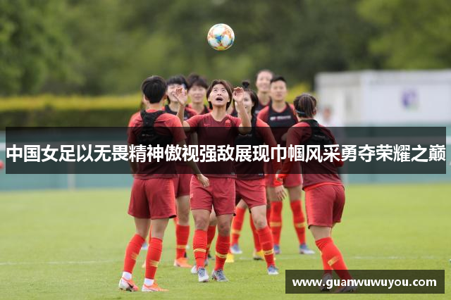 中国女足以无畏精神傲视强敌展现巾帼风采勇夺荣耀之巅