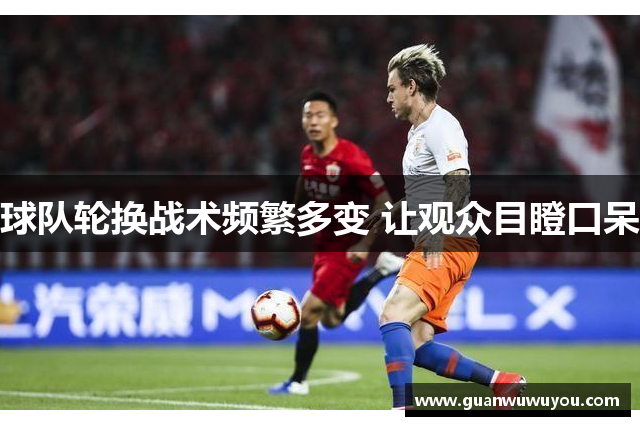 球队轮换战术频繁多变 让观众目瞪口呆