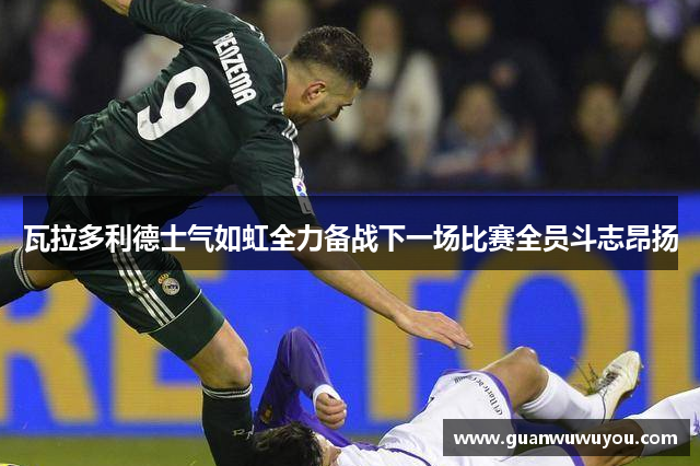 瓦拉多利德士气如虹全力备战下一场比赛全员斗志昂扬