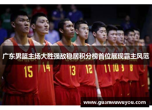 广东男篮主场大胜强敌稳居积分榜首位展现霸主风范