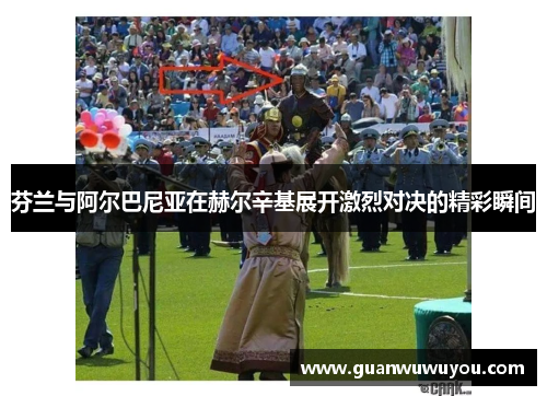 芬兰与阿尔巴尼亚在赫尔辛基展开激烈对决的精彩瞬间