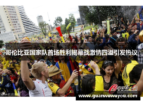 哥伦比亚国家队首场胜利揭幕战激情四溢引发热议
