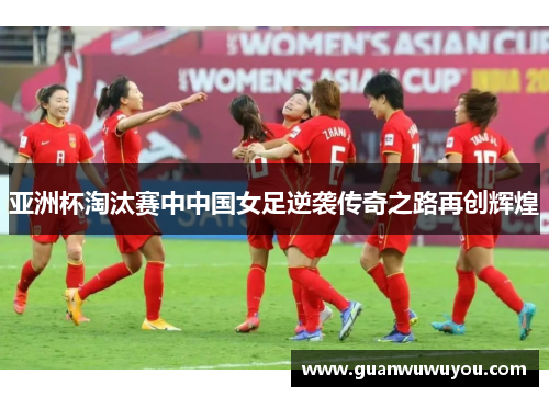亚洲杯淘汰赛中中国女足逆袭传奇之路再创辉煌