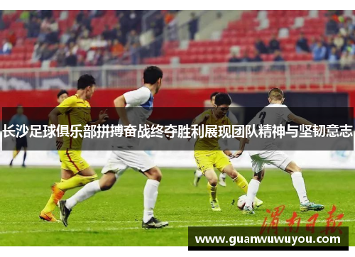 长沙足球俱乐部拼搏奋战终夺胜利展现团队精神与坚韧意志