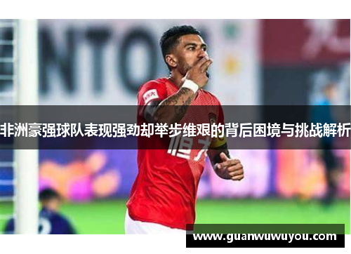非洲豪强球队表现强劲却举步维艰的背后困境与挑战解析