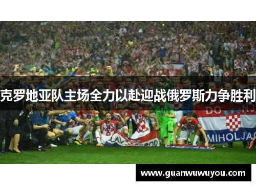 克罗地亚队主场全力以赴迎战俄罗斯力争胜利