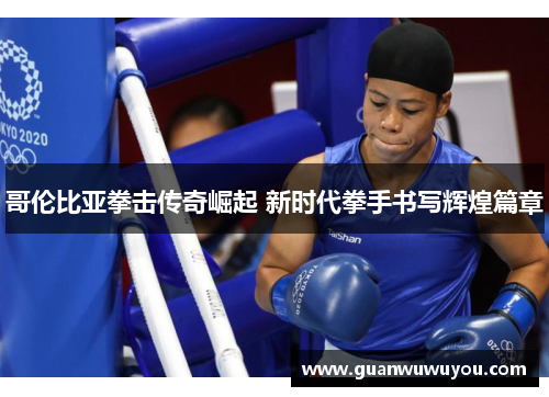 哥伦比亚拳击传奇崛起 新时代拳手书写辉煌篇章