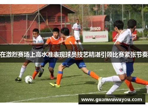 在激烈赛场上高水准表现球员技艺精湛引领比赛紧张节奏