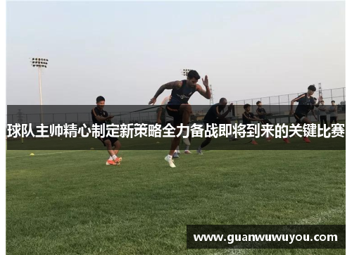 球队主帅精心制定新策略全力备战即将到来的关键比赛