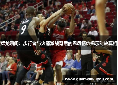 猛龙瞬间：步行者与火箭激战背后的恩怨情仇揭示对决真相