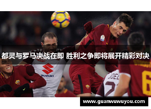 都灵与罗马决战在即 胜利之争即将展开精彩对决