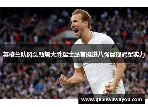 英格兰队风头劲爆大胜瑞士昂首挺进八强展现冠军实力
