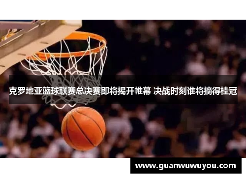 克罗地亚篮球联赛总决赛即将揭开帷幕 决战时刻谁将摘得桂冠