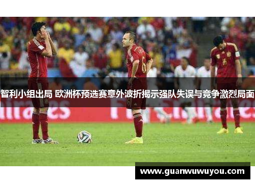 智利小组出局 欧洲杯预选赛意外波折揭示强队失误与竞争激烈局面