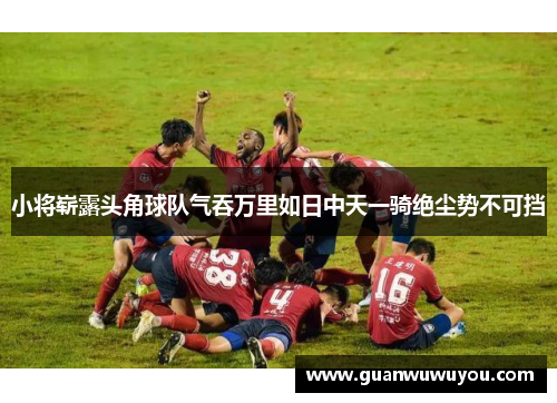 小将崭露头角球队气吞万里如日中天一骑绝尘势不可挡
