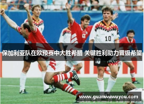 保加利亚队在欧预赛中大胜希腊 关键胜利助力晋级希望
