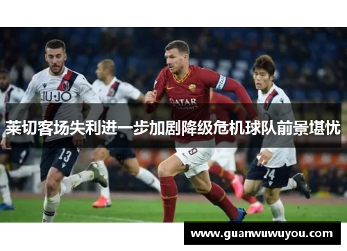 莱切客场失利进一步加剧降级危机球队前景堪忧
